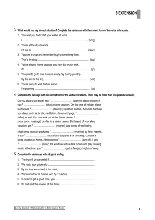 3 What would you say in each situation? Complete the sentences with the correct form of the verbs in brackets.
1. You wish you hadn’t left your wallet at home.
I ................................................................................................. . (bring)
2. You’re at the dry cleaners.
I’d like to .................................................................................... . (clean)
3. You see a shop and remember buying something there.
That’s the shop ............................................................................ . (buy)
4. You’re staying home because you have too much work.
If I .................................................................................................. . (go)
5. You plan to go to one museum every day during your trip.
By the end of the trip, .................................................................. . (visit)
6. You’re going to visit the hair salon.
I’m planning .................................................................................. . (cut)
4 Complete the passage with the correct form of the verbs in brackets. There may be more than one possible answer.
Do you always feel tired? You 1.
……………………… (learn) to sleep properly if
you 2.
……………………… (take) a sleep vacation. On this type of holiday, sleep
techniques 3.
……………………… (teach) by qualified doctors. Activities that help
you sleep, such as tai chi, meditation, dance and yoga, 4.
………………………
(offer) as well. You can work out at the fitness centre, 5.
………………………
(your back / massage) or relax in a steam cavern. By the end of your sleep
vacation, you 6.
……………………… (recover) your sense of well-being.
Most sleep vacation packages 7.
……………………… (organise) by fancy resorts.
If you 8.
……………………… (not afford) to spend a lot of money, consider a
sleep vacation at home. All electronics 9.
……………………… (turn off). If you
10.
……………………… (cover) the windows with a dark curtain and play relaxing
music at bedtime, you 11.
……………………… (get) a few good nights of sleep.
5 Complete the sentences with a logical ending.
1. The trip will be cancelled if .................................................................... .
2. We had a tour guide who ...................................................................... .
3. By the time we arrived at the hotel, ...................................................... .
4. We’re on a tour of France, and by Thursday, ....................................... .
5. In order to get a good price, you ........................................................... .
6. If I had read the reviews of this hotel, ................................................... .
4
8 EXTENSION
 