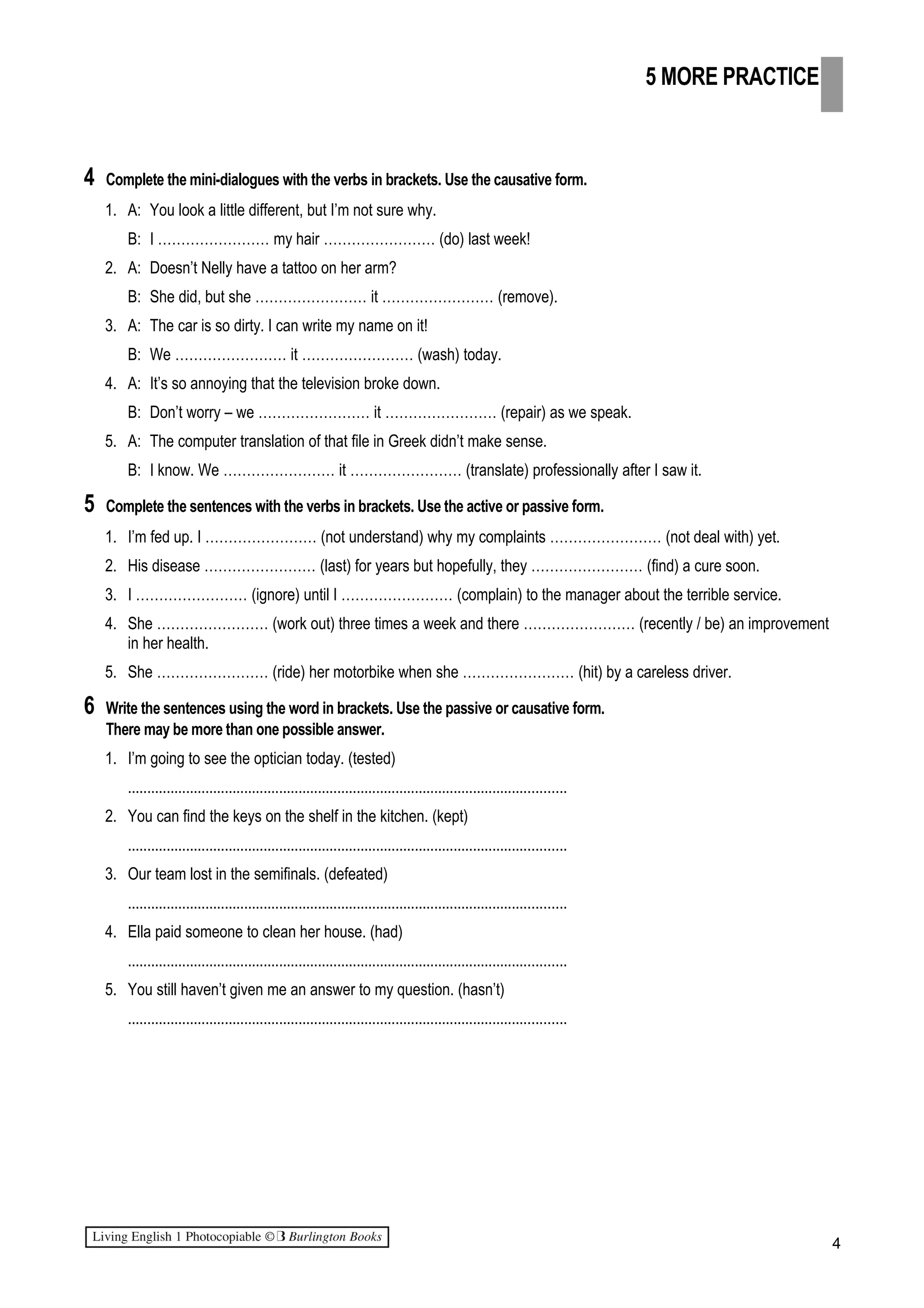 4 Complete the mini-dialogues with the verbs in brackets. Use the causative form.
1. A: You look a little different, but I’m not sure why.
B: I …………………… my hair …………………… (do) last week!
2. A: Doesn’t Nelly have a tattoo on her arm?
B: She did, but she …………………… it …………………… (remove).
3. A: The car is so dirty. I can write my name on it!
B: We …………………… it …………………… (wash) today.
4. A: It’s so annoying that the television broke down.
B: Don’t worry – we …………………… it …………………… (repair) as we speak.
5. A: The computer translation of that file in Greek didn’t make sense.
B: I know. We …………………… it …………………… (translate) professionally after I saw it.
5 Complete the sentences with the verbs in brackets. Use the active or passive form.
1. I’m fed up. I …………………… (not understand) why my complaints …………………… (not deal with) yet.
2. His disease …………………… (last) for years but hopefully, they …………………… (find) a cure soon.
3. I …………………… (ignore) until I …………………… (complain) to the manager about the terrible service.
4. She …………………… (work out) three times a week and there …………………… (recently / be) an improvement
in her health.
5. She …………………… (ride) her motorbike when she …………………… (hit) by a careless driver.
6 Write the sentences using the word in brackets. Use the passive or causative form.
There may be more than one possible answer.
1. I’m going to see the optician today. (tested)
.................................................................................................................
2. You can find the keys on the shelf in the kitchen. (kept)
.................................................................................................................
3. Our team lost in the semifinals. (defeated)
.................................................................................................................
4. Ella paid someone to clean her house. (had)
.................................................................................................................
5. You still haven’t given me an answer to my question. (hasn’t)
.................................................................................................................
4
5 MORE PRACTICE
 