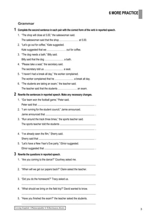 Grammar
1 Complete the second sentence in each pair with the correct form of the verb in reported speech.
1. “The shop will close at 5.00,” the saleswoman said.
The saleswoman said that the shop …………………… at 5.00.
2. “Let’s go out for coffee,” Kate suggested.
Kate suggested that we …………………… out for coffee.
3. “The dog needs a bath,” Billy said.
Billy said that the dog …………………… a bath.
4. “Please take a seat,” the secretary said.
The secretary told us …………………… a seat.
5. “I haven’t had a break all day,” the worker complained.
The worker complained that he …………………… a break all day.
6. “The students are taking an exam,” the teacher said.
The teacher said that the students …………………… an exam.
2 Rewrite the sentences in reported speech. Make any necessary changes.
1. “Our team won the football game,” Peter said.
Peter said that ....................................................................................... .
2. “I am running for the student council,” Jamie announced.
Jamie announced that .......................................................................... .
3. “Run around the track three times,” the sports teacher said.
The sports teacher told the students ......................................................
............................................................................................................... .
4. “I’ve already seen the film,” Sherry said.
Sherry said that ..................................................................................... .
5. “Let’s have a New Year’s Eve party,” Elinor suggested.
Elinor suggested that ............................................................................ .
3 Rewrite the questions in reported speech.
1. “Are you coming to the dance?” Courtney asked me.
.................................................................................................................
2. “When will we get our papers back?” Claire asked the teacher.
.................................................................................................................
3. “Did you do the homework?” Tracy asked us.
.................................................................................................................
4. “What should we bring on the field trip?” David wanted to know.
.................................................................................................................
5. “Have you finished the exam?” the teacher asked the students.
.................................................................................................................
3
6 MORE PRACTICE
 