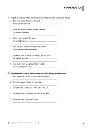4 Complete the sentences with the correct verbs and reported speech. Make any necessary changes.
1. “Don’t forget to wash the dishes,” Mum said.
Mum suggested / reminded ....................................................................
............................................................................................................... .
2. “I’m the best volleyball player in the team,” Tina said.
Tina boasted / complained ......................................................................
............................................................................................................... .
3. “Why is the sky so dark?” Kim asked.
Kim admitted / wondered ........................................................................
............................................................................................................... .
4. “Don’t move!” the policewoman shouted at the criminal.
The policewoman ordered / threatened ..................................................
............................................................................................................... .
5. “You will get a new bicycle for your birthday,” Dad said to Jim.
Dad boasted / promised ..........................................................................
............................................................................................................... .
6. “I was stuck in traffic for two hours!” the driver said.
The driver complained / warned .............................................................
............................................................................................................... .
5 Write the sentences in reported speech using the words given. Make any necessary changes.
1. Nina / advise / me / call / the fire department / immediately
.................................................................................................................
2. The waiter / suggest / I / order / the onion soup
.................................................................................................................
3. The headteacher / wonder / she / change / the curriculum
.................................................................................................................
4. The teacher / warn / the students / not write / on their desks
.................................................................................................................
5. The people behind us / tell / us / sit down
.................................................................................................................
4
6 MORE PRACTICE
 