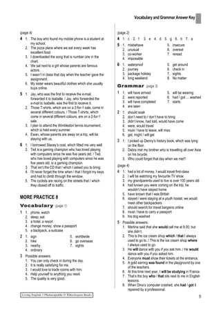 (page 4)
4 1. The boy who found my mobile phone is a student at
my school.
2. The pizza place where we eat every week has
excellent food.
3. I downloaded the song that is number one in the
chart.
4. We sat next to a girl whose parents are famous
actors.
5. I wasn’t in class that day when the teacher gave the
assignment.
6. My sister wears beautiful clothes which she usually
buys online.
5 1. Jay, who was the first to receive the e-mail,
forwarded it to Isabelle. / Jay, who forwarded the
e-mail to Isabelle, was the first to receive it.
2. Those T-shirts, which are on a 2-for-1 sale, come in
several different colours. / Those T-shirts, which
come in several different colours, are on a 2-for-1
sale.
3. I plan to attend the Wimbledon tennis tournament,
which is held every summer.
4. Ewan, whose parents are away on a trip, will be
staying with us.
6 1. I borrowed Stacey’s coat, which fitted me very well.
2. Ted is a gaming champion who has loved playing
with computers since he was five years old. / Ted,
who has loved playing with computers since he was
five years old, is a gaming champion.
3. That isn’t the CD that / which I asked you to bring.
4. I’ll never forget the time when / that I forgot my keys
and had to climb through the window.
5. The cyclists are racing on the streets that / which
they closed off to traffic.
MORE PRACTICE 8
Vocabulary (page 1)
1 1. phone, watch
2. sleep, eat
3. a hotel, a resort
4. change money, show a passport
5. a backpack, a suitcase
2 1. sign 5. worldwide
2. hike 6. go overseas
3. nearby 7. sights
4. ordinary
3 Possible answers:
1. You can only check in during the day.
2. It is really satisfying for me.
3. I would love to trade rooms with him.
4. Help yourself to anything you need.
5. The quality is very good.
(page 2)
4 1. c 2. f 3. e 4. d 5. g 6. b 7. a
5 1. misbehave 5. insecure
2. unusual 6. overeat
3. co-worker 7. reread
4. impossible
6 1. waterproof 5. get around
2. journey 6. check in
3. package holiday 7. sights
4. long weekend 8. No matter
Grammar (page 3)
1 1. will have arrived 5. will be wearing
2. were reported 6. had / got … washed
3. will have completed 7. starts
4. are seen
2 1. should soak
2. don’t need to / don’t have to bring
3. didn’t know, had told, would have come
4. were, would travel
5. must / have to leave, will miss
6. get, might / will get
3 1. I picked up Denny’s history book, which was lying
on the floor.
2. Debra met my brother who is travelling all over Asia
on his bicycle.
3. Who could forget that day when we met?
(page 4)
4 1. had a lot of money, I would travel first-class
2. I will be watching my favourite TV show
3. my grandparents used to live is over 100 years old
4. had known you were coming on the trip, he
wouldn’t have stayed home
5. have known that I was British
6. stayed / were staying at a youth hostel, we would
meet other backpackers
7. should search for travel bargains online
8. must / have to carry a passport
9. his dog washed
5 Possible answers:
1. Martina said that she would call me at 8.00, but
she didn’t.
2. This is the ice cream shop which / that I always
used to go to. / This is the ice cream shop where
I always used to go.
3. He will dance with you if you ask him. / He would
dance with you if you asked him.
4. Everyone must show their tickets at the entrance.
5. A gold earring was found in the playground by one
of the teachers.
6. At this time next year, I will be studying in France.
7. That’s the boy who / that sits next to me in English
lessons.
8. When Dina’s computer crashed, she had / got it
repaired by a professional.
5
Vocabulary and Grammar Answer Key
 
