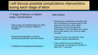 I will discuss possible complications interventions
during each stage of labor
1st stage of delivery or dilation
stage; Complications
• Uterus may not contract strong or often
enough which is coined ‘Failure to
Progress’
• Abnormal presentation or breech
positioning (buttocks/ feet downward)
• Umbilical cord prolapse/compression
Intervention
• Rupturing the membranes will often help
the contractions to progress labor. If this
does not work then a drug called
Syntocinon can be intravenously
administered. This stimulates your uterus
and usually allows your cervix to dilate
normally.
• If baby is breech, the physician often
attempts manual repositioning.
• If the umbilical cord is prolapsed or
compressed, an emergency c section is
often the 1st recourse.
 