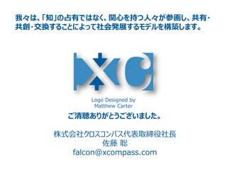 Logo Designed by
Matthew Carter
我々は、「知」の占有ではなく、関心を持つ人々が参画し、共有・
共創・交換することによって社会発展するモデルを構築します。
ご清聴ありがとうございました。
株式会社クロスコンパス代表取締役社長
佐藤 聡
falcon@xcompass.com
 