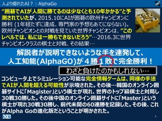 6
人より優れたAI？：AlphaGo
“囲碁でAIが人間に勝てるのは少なくとも10年かかる”と予
測されていたが、2015.10にAIが囲碁の欧州チャンピオンに
勝利 (1年経たずに達成、専門家の予想もあてにならない)。
欧州チャンピオンとの対戦を見ていた世界チャンピオンは、”この
レベルでは、私には一勝もできないだろう”…2016.3に世界
チャンピオンクラスの棋士と対戦、その結果…
解説者が説明できないような手を連発して、
人工知能(AlphaGO)が４勝１敗で完全勝利！
コンピュータ上でシミュレーション可能な完全情報ゲームは、同様の手法
でAIが人間を超える可能性が示唆された。その後…韓国のオンライン囲
碁サイトに「Magister」という棋士が現れ、世界のトップ級棋士と対局し
30戦30勝した。その後中国のオンライン囲碁サイトに「Master」という
棋士が現れ30戦30勝し、前代未聞の60連勝を記録した。その後、これ
がAlpha Goの進化版だということが明かされた。
わざと負けたのかもしれない…
 