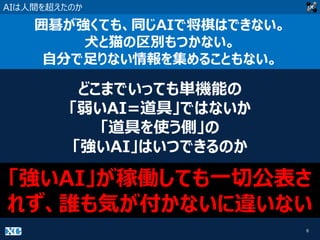 8
AIは人間を超えたのか
囲碁が強くても、同じAIで将棋はできない。
犬と猫の区別もつかない。
自分で足りない情報を集めることもない。
どこまでいっても単機能の
「弱いAI=道具」ではないか
「道具を使う側」の
「強いAI」はいつできるのか
「強いAI」が稼働しても一切公表さ
れず、誰も気が付かないに違いない
 