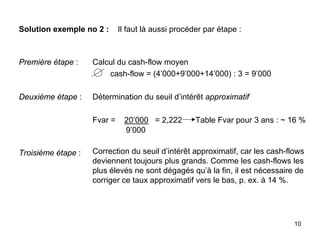 10
Solution exemple no 2 : Il faut là aussi procéder par étape :
Première étape :
Deuxième étape :
Troisième étape :
Calcul du cash-flow moyen
cash-flow = (4’000+9’000+14’000) : 3 = 9’000
Détermination du seuil d’intérêt approximatif
Fvar = 20’000 = 2,222 Table Fvar pour 3 ans : ~ 16 %
9’000
Correction du seuil d’intérêt approximatif, car les cash-flows
deviennent toujours plus grands. Comme les cash-flows les
plus élevés ne sont dégagés qu’à la fin, il est nécessaire de
corriger ce taux approximatif vers le bas, p. ex. à 14 %.
 