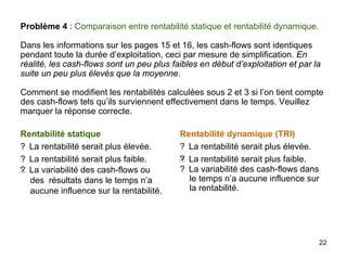 22
Problème 4 : Comparaison entre rentabilité statique et rentabilité dynamique.
Dans les informations sur les pages 15 et 16, les cash-flows sont identiques
pendant toute la durée d’exploitation, ceci par mesure de simplification. En
réalité, les cash-flows sont un peu plus faibles en début d’exploitation et par la
suite un peu plus élevés que la moyenne.
Comment se modifient les rentabilités calculées sous 2 et 3 si l’on tient compte
des cash-flows tels qu’ils surviennent effectivement dans le temps. Veuillez
marquer la réponse correcte.
Rentabilité statique
? La rentabilité serait plus élevée.
? La rentabilité serait plus faible.
? La variabilité des cash-flows ou
des résultats dans le temps n’a
aucune influence sur la rentabilité.
Rentabilité dynamique (TRI)
? La rentabilité serait plus élevée.
? La rentabilité serait plus faible.
? La variabilité des cash-flows dans
le temps n’a aucune influence sur
la rentabilité.
 