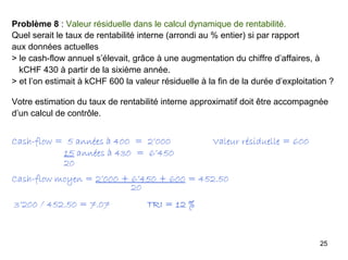 25
Problème 8 : Valeur résiduelle dans le calcul dynamique de rentabilité.
Quel serait le taux de rentabilité interne (arrondi au % entier) si par rapport
aux données actuelles
> le cash-flow annuel s’élevait, grâce à une augmentation du chiffre d’affaires, à
kCHF 430 à partir de la sixième année.
> et l’on estimait à kCHF 600 la valeur résiduelle à la fin de la durée d’exploitation ?
Votre estimation du taux de rentabilité interne approximatif doit être accompagnée
d’un calcul de contrôle.
Cash-flow = 5 années à 400 = 2’000 Valeur résiduelle = 600
15 années à 430 = 6’450
20
Cash-flow moyen = 2’000 + 6’450 + 600 = 452.50
20
3’200 / 452.50 = 7.07 TRI = 12 %
 