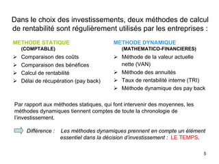 5
Dans le choix des investissements, deux méthodes de calcul
de rentabilité sont régulièrement utilisés par les entreprises :
METHODE STATIQUE
(COMPTABLE)
Comparaison des coûts
Comparaison des bénéfices
Calcul de rentabilité
Délai de récupération (pay back)
METHODE DYNAMIQUE
(MATHEMATICO-FINANCIERES)
Méthode de la valeur actuelle
nette (VAN)
Méthode des annuités
Taux de rentabilité interne (TRI)
Méthode dynamique des pay back
Par rapport aux méthodes statiques, qui font intervenir des moyennes, les
méthodes dynamiques tiennent comptes de toute la chronologie de
l’investissement.
Différence : Les méthodes dynamiques prennent en compte un élément
essentiel dans la décision d’investissement : LE TEMPS.
 
