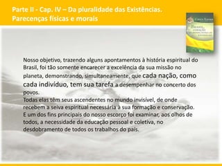Parte II - Cap. IV – Da pluralidade das Existências.
Parecenças físicas e morais

Nosso objetivo, trazendo alguns apontamentos à história espiritual do
Brasil, foi tão somente encarecer a excelência da sua missão no
planeta, demonstrando, simultaneamente, que cada nação, como
cada indivíduo, tem sua tarefa a desempenhar no concerto dos
povos.
Todas elas têm seus ascendentes no mundo invisível, de onde
recebem a seiva espiritual necessária à sua formação e conservação.
E um dos fins principais do nosso escorço foi examinar, aos olhos de
todos, a necessidade da educação pessoal e coletiva, no
desdobramento de todos os trabalhos do país.

GECD - Grupo Espírita Cristão Despertar

14

 