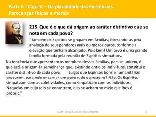 Parte II - Cap. IV – Da pluralidade das Existências.
Parecenças físicas e morais
215. Que é o que dá origem ao caráter distintivo que se
nota em cada povo?
“Também os Espíritos se grupam em famílias, formando-as pela
analogia de seus pendores mais ou menos puros, conforme a
elevação que tenham alcançado. Pois bem! Um povo é uma grande
família formada pela reunião de Espíritos simpáticos.
Na tendência que apresentam os membros dessas famílias, para se unirem, é
que está a origem da semelhança que, existindo entre os indivíduos, constitui o
Julgas que Espíritos bons e humanitários
caráter distintivo de cada povo.
procurem, para nele encarnar, um povo rude e grosseiro? Não. Os Espíritos
simpatizam com as coletividades, como simpatizam com os indivíduos.
Naquelas em cujo seio se encontrem, eles se acham no meio que lhes é
próprio.”

GECD - Grupo Espírita Cristão Despertar

2

 