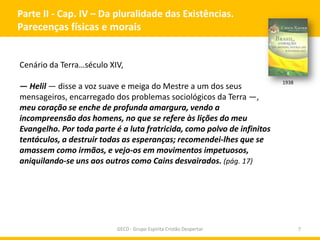 Parte II - Cap. IV – Da pluralidade das Existências.
Parecenças físicas e morais

Cenário da Terra…século XIV,

— Helil — disse a voz suave e meiga do Mestre a um dos seus
mensageiros, encarregado dos problemas sociológicos da Terra —,
meu coração se enche de profunda amargura, vendo a
incompreensão dos homens, no que se refere às lições do meu
Evangelho. Por toda parte é a luta fratricida, como polvo de infinitos
tentáculos, a destruir todas as esperanças; recomendei-lhes que se
amassem como irmãos, e vejo-os em movimentos impetuosos,
aniquilando-se uns aos outros como Cains desvairados. (pág. 17)

GECD - Grupo Espírita Cristão Despertar

1938

7

 