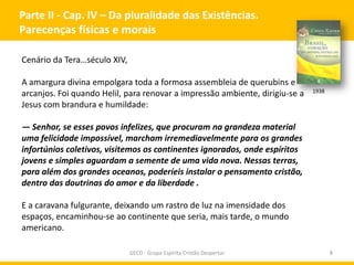 Parte II - Cap. IV – Da pluralidade das Existências.
Parecenças físicas e morais
Cenário da Tera…século XIV,
A amargura divina empolgara toda a formosa assembleia de querubins e
arcanjos. Foi quando Helil, para renovar a impressão ambiente, dirigiu-se a
Jesus com brandura e humildade:

1938

— Senhor, se esses povos infelizes, que procuram na grandeza material
uma felicidade impossível, marcham irremediavelmente para os grandes
infortúnios coletivos, visitemos os continentes ignorados, onde espíritos
jovens e simples aguardam a semente de uma vida nova. Nessas terras,
para além dos grandes oceanos, poderíeis instalar o pensamento cristão,
dentro das doutrinas do amor e da liberdade .
E a caravana fulgurante, deixando um rastro de luz na imensidade dos
espaços, encaminhou-se ao continente que seria, mais tarde, o mundo
americano.
GECD - Grupo Espírita Cristão Despertar

8

 