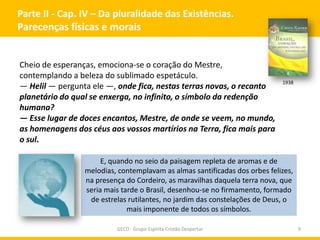 Parte II - Cap. IV – Da pluralidade das Existências.
Parecenças físicas e morais

Cheio de esperanças, emociona-se o coração do Mestre,
contemplando a beleza do sublimado espetáculo.
— Helil — pergunta ele —, onde fica, nestas terras novas, o recanto
planetário do qual se enxerga, no infinito, o símbolo da redenção
humana?
— Esse lugar de doces encantos, Mestre, de onde se veem, no mundo,
as homenagens dos céus aos vossos martírios na Terra, fica mais para
o sul.

1938

E, quando no seio da paisagem repleta de aromas e de
melodias, contemplavam as almas santificadas dos orbes felizes,
na presença do Cordeiro, as maravilhas daquela terra nova, que
seria mais tarde o Brasil, desenhou-se no firmamento, formado
de estrelas rutilantes, no jardim das constelações de Deus, o
mais imponente de todos os símbolos.
GECD - Grupo Espírita Cristão Despertar

9

 