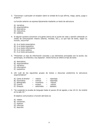 11
3. “Convencer o persuadir al receptor sobre la verdad de lo que afirma, niega, opina, juzga o
propone."
La función anterior se expresa típicamente mediante un texto de estructura
A) narrativa.
B) argumentativa.
C) descriptiva.
D) instructiva.
E) estética.
4. Si alguien quisiera convencer a la gente acerca de su punto de vista u opinión utilizando un
medio de comunicación masivo (diarios, revistas, etc.), ¿a qué tipo de texto, según su
función, recurriría?
A) A un texto prescriptivo.
B) A un texto expositivo.
C) A un texto informativo.
D) A un texto estético.
E) A un texto persuasivo.
5. “Presentan un tipo de información concreta y sus elementos principales son la acción, los
personajes, el ambiente y los espacios”. Dicha forma se refiere al tipo de texto
A) descriptivo.
B) argumentativo.
C) narrativo.
D) informativo.
E) expositivo.
6. ¿En cuál de los siguientes grupos de textos y discursos predomina la estructura
argumentativa?
A) Carta al director – noticia – reportaje.
B) Formulario – crónica – reportaje.
C) Bibliografía – inventario – índices.
D) Cuento – ensayo – noticia.
E) Ensayos – editoriales – debates.
7. “Se suspende la prueba de lenguaje hasta el jueves 20 de agosto, a las 10:15. Se rendirá
en la sala 15.”
El objetivo comunicativo o función del texto es
A) relatar.
B) convencer.
C) explicar.
D) informar.
E) describir.
 