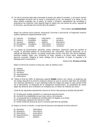 13
12. “Un día la sirvienta dejó algo entornada la puerta que daba al comedor, y así siguió cuando
los huéspedes entraron por la noche y encendieron la luz. Se sentaron a la mesa, en los
sitios antaño ocupados por el padre, la madre y Gregorio, desdoblaron las servilletas y
empuñaron los cubiertos. Acto seguido llegó la madre con una fuente de carne, seguida de
la hermana, que llevaba otra fuente llena de patatas.”
Franz Kafka, La metamorfosis
Según los criterios socio-cultural, situacional, funcional y estructural, el fragmento anterior
pudiera tipificarse respectivamente como
A) Literario - fonológico - informativo - narrativo.
B) Literario - fonológico - estético - narrativo.
C) Literario - dialógico - estético - descriptivo.
D) Periodístico - fonológico - informativo - expositivo.
E) Familiar - privado - informativo - narrativo.
13. “La poesía es conocimiento, salvación, poder, abandono. Operación capaz de cambiar el
mundo, la actividad poética es revolucionaria por naturaleza; ejercicio espiritual, es un
método de liberación interior. La poesía revela este mundo; crea otro. Pan de los elegidos;
alimento maldito. Aísla; une. Invitación al viaje; regreso a la tierra natal. Inspiración,
ejercicio muscular. Plegaria al vacío, diálogo con la ausencia: el tedio, la angustia y la
desesperación la alimentan.”
Octavio Paz, El arco y la lira
Según la forma de construir el discurso, éste se clasifica como
A) estético.
B) expositivo.
C) narrativo.
D) argumentativo.
E) prescriptivo.
14. “Sobre el final de 1992, el telescopio espacial Hubble volvió a ser noticia: su poderoso ojo
de cíclope descubrió la primera evidencia directa de que el universo está lleno de estrellas
con sistemas planetarios, lo que replantea todas las reglas del juego en este campo límite
de la astronomía: la búsqueda de la inteligencia extraterrestre. La posibilidad de recibir
algún día señal de otra civilización se multiplicó por un factor de millones de veces.”
¿Cuál de las siguientes expresiones resume en forma más precisa el sentido del párrafo?
A) El telescopio Hubble posibilitó un importante descubrimiento.
B) Aumentó la probabilidad de que haya vida en otro planeta.
C) La búsqueda de la inteligencia extraterrestre ha llegado a un límite.
D) El telescopio espacial hizo noticia en 1992.
E) Existe evidencia directa de que el universo está lleno de estrellas.
15. Según su forma y función, ¿a qué tipo de discurso corresponde el texto anterior?
A) Narrativo - informativo.
B) Expositivo - informativo.
C) Descriptivo - prescriptivo.
D) Argumentativo - persuasivo.
E) Expositivo - estético.
 