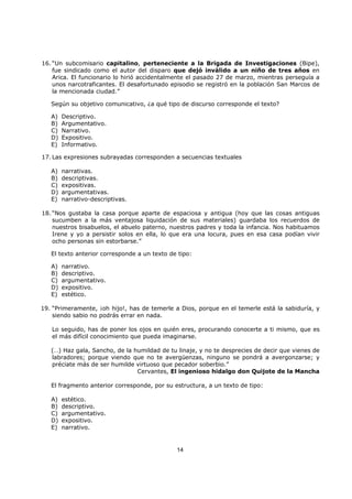 14
16. “Un subcomisario capitalino, perteneciente a la Brigada de Investigaciones (Bipe),
fue sindicado como el autor del disparo que dejó inválido a un niño de tres años en
Arica. El funcionario lo hirió accidentalmente el pasado 27 de marzo, mientras perseguía a
unos narcotraficantes. El desafortunado episodio se registró en la población San Marcos de
la mencionada ciudad.”
Según su objetivo comunicativo, ¿a qué tipo de discurso corresponde el texto?
A) Descriptivo.
B) Argumentativo.
C) Narrativo.
D) Expositivo.
E) Informativo.
17. Las expresiones subrayadas corresponden a secuencias textuales
A) narrativas.
B) descriptivas.
C) expositivas.
D) argumentativas.
E) narrativo-descriptivas.
18. “Nos gustaba la casa porque aparte de espaciosa y antigua (hoy que las cosas antiguas
sucumben a la más ventajosa liquidación de sus materiales) guardaba los recuerdos de
nuestros bisabuelos, el abuelo paterno, nuestros padres y toda la infancia. Nos habituamos
Irene y yo a persistir solos en ella, lo que era una locura, pues en esa casa podían vivir
ocho personas sin estorbarse.”
El texto anterior corresponde a un texto de tipo:
A) narrativo.
B) descriptivo.
C) argumentativo.
D) expositivo.
E) estético.
19. “Primeramente, ¡oh hijo!, has de temerle a Dios, porque en el temerle está la sabiduría, y
siendo sabio no podrás errar en nada.
Lo seguido, has de poner los ojos en quién eres, procurando conocerte a ti mismo, que es
el más difícil conocimiento que pueda imaginarse.
(…) Haz gala, Sancho, de la humildad de tu linaje, y no te desprecies de decir que vienes de
labradores; porque viendo que no te avergüenzas, ninguno se pondrá a avergonzarse; y
préciate más de ser humilde virtuoso que pecador soberbio.”
Cervantes, El ingenioso hidalgo don Quijote de la Mancha
El fragmento anterior corresponde, por su estructura, a un texto de tipo:
A) estético.
B) descriptivo.
C) argumentativo.
D) expositivo.
E) narrativo.
 