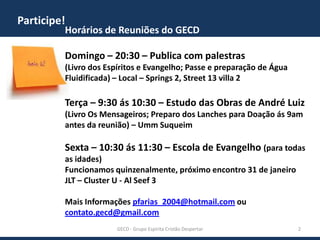 Participe!

Horários de Reuniões do GECD
Domingo – 20:30 – Publica com palestras
(Livro dos Espíritos e Evangelho; Passe e preparação de Água
Fluidificada) – Local – Springs 2, Street 13 villa 2

Terça – 9:30 ás 10:30 – Estudo das Obras de André Luiz
(Livro Os Mensageiros; Preparo dos Lanches para Doação ás 9am
antes da reunião) – Umm Suqueim

Sexta – 10:30 ás 11:30 – Escola de Evangelho (para todas
as idades)
Funcionamos quinzenalmente, próximo encontro 31 de janeiro
JLT – Cluster U - Al Seef 3
Mais Informações pfarias_2004@hotmail.com ou
contato.gecd@gmail.com
GECD - Grupo Espírita Cristão Despertar

2

 