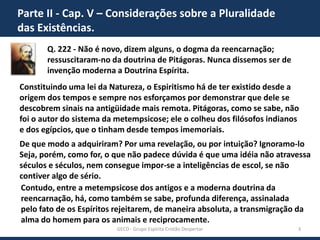 Parte II - Cap. V – Considerações sobre a Pluralidade
das Existências.
Q. 222 - Não é novo, dizem alguns, o dogma da reencarnação;
ressuscitaram-no da doutrina de Pitágoras. Nunca dissemos ser de
invenção moderna a Doutrina Espírita.
Constituindo uma lei da Natureza, o Espiritismo há de ter existido desde a
origem dos tempos e sempre nos esforçamos por demonstrar que dele se
descobrem sinais na antigüidade mais remota. Pitágoras, como se sabe, não
foi o autor do sistema da metempsicose; ele o colheu dos filósofos indianos
e dos egípcios, que o tinham desde tempos imemoriais.
De que modo a adquiriram? Por uma revelação, ou por intuição? Ignoramo-lo
Seja, porém, como for, o que não padece dúvida é que uma idéia não atravessa
séculos e séculos, nem consegue impor-se a inteligências de escol, se não
contiver algo de sério.
Contudo, entre a metempsicose dos antigos e a moderna doutrina da
reencarnação, há, como também se sabe, profunda diferença, assinalada
pelo fato de os Espíritos rejeitarem, de maneira absoluta, a transmigração da
alma do homem para os animais e reciprocamente.
GECD - Grupo Espírita Cristão Despertar

3

 