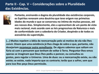 Parte II - Cap. V – Considerações sobre a Pluralidade
das Existências.
Portanto, ensinando o dogma da pluralidade das existências corporais,
os Espíritos renovam uma doutrina que teve origem nas primeiras
idades do mundo e que se conservou no íntimo de muitas pessoas, até
aos nossos dias. Simplesmente, eles a apresentam de um ponto de vista
mais racional, mais acorde com as leis progressivas da Natureza e mais
de conformidade com a sabedoria do Criador, despindo-a de todos os
acessórios da superstição.
(...) Muitos repelem a idéia da reencarnação pelo só motivo de ela não lhes
convir. Dizem que uma existência já lhes chega de sobra e que, portanto, não
desejariam recomeçar outra semelhante. De alguns sabemos que saltam em
fúria só com o pensarem que tenham de voltar à Terra. Perguntar-lhes-emos
apenas se imaginam que Deus lhes pediu o parecer, ou consultou os gostos,
para regular o Universo. Uma de duas: ou a reencarnação existe, ou não existe;
se existe, nada importa que os contrarie; terão que a sofrer, sem que para isso
lhes peça Deus permissão.
GECD - Grupo Espírita Cristão Despertar

4

 