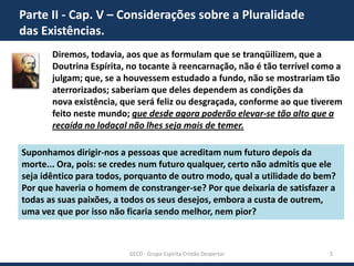 Parte II - Cap. V – Considerações sobre a Pluralidade
das Existências.
Diremos, todavia, aos que as formulam que se tranqüilizem, que a
Doutrina Espírita, no tocante à reencarnação, não é tão terrível como a
julgam; que, se a houvessem estudado a fundo, não se mostrariam tão
aterrorizados; saberiam que deles dependem as condições da
nova existência, que será feliz ou desgraçada, conforme ao que tiverem
feito neste mundo; que desde agora poderão elevar-se tão alto que a
recaída no lodaçal não lhes seja mais de temer.
Suponhamos dirigir-nos a pessoas que acreditam num futuro depois da
morte... Ora, pois: se credes num futuro qualquer, certo não admitis que ele
seja idêntico para todos, porquanto de outro modo, qual a utilidade do bem?
Por que haveria o homem de constranger-se? Por que deixaria de satisfazer a
todas as suas paixões, a todos os seus desejos, embora a custa de outrem,
uma vez que por isso não ficaria sendo melhor, nem pior?

GECD - Grupo Espírita Cristão Despertar

5

 