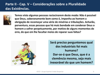 Parte II - Cap. V – Considerações sobre a Pluralidade
das Existências.
Temos visto algumas pessoas raciocinarem deste modo: Não é possível
que Deus, soberanamente bom como é, imponha ao homem a
obrigação de recomeçar uma série de misérias e tribulações. Acharão,
porventura, essas pessoas que há mais bondade em condenar Deus o
homem a sofrer perpetuamente, por motivo de alguns momentos de
erro, do que em lhe facultar meios de reparar suas faltas?

Será preciso perguntemos qual
dos industriais foi mais
humano?
Dar-se-á que Deus, que é a
clemência mesma, seja mais
inexorável do que um homem?
GECD - Grupo Espírita Cristão Despertar

6

 