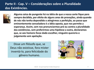 Parte II - Cap. V – Considerações sobre a Pluralidade
das Existências.
Alguma coisa de pungente há na idéia de que a nossa sorte fique para
sempre decidida, por efeito de alguns anos de provações, ainda quando
de nós não tenha dependido o atingirmos a perfeição, ao passo que
eminentemente consoladora é a idéia oposta, que nos permite a
esperança. Assim, sem nos pronunciarmos pró ou contra a pluralidade
das existências, sem preferirmos uma hipótese a outra, declaramos
que, se aos homens fosse dado escolher, ninguém quereria o
julgamento sem apelação.

Disse um filósofo que, se
Deus não existisse, fora mister
inventá-lo, para felicidade do
gênero humano.

GECD - Grupo Espírita Cristão Despertar

7

 