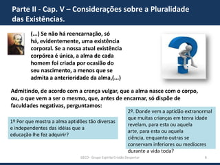 Parte II - Cap. V – Considerações sobre a Pluralidade
das Existências.
(...) Se não há reencarnação, só há,
evidentemente, uma existência
corporal. Se a nossa atual existência
corpórea é única, a alma de cada
homem foi criada por ocasião do
seu nascimento, a menos que se
admita a anterioridade da alma,(...)
Admitindo, de acordo com a crença vulgar, que a alma nasce com o corpo,
ou, o que vem a ser o mesmo, que, antes de encarnar, só dispõe de
faculdades negativas, perguntamos:
1º Por que mostra a alma aptidões tão diversas
e independentes das idéias que a
educação lhe fez adquirir?

2º. Donde vem a aptidão extranormal
que muitas crianças em tenra idade
revelam, para esta ou aquela arte,
para esta ou aquela ciência, enquanto
outras se conservam inferiores ou
medíocres durante a vida toda?

GECD - Grupo Espírita Cristão Despertar

8

 