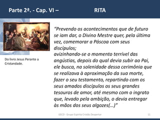 Parte 2ª. - Cap. VI – RITA
GECD - Grupo Espírita Cristão Despertar 11
“Prevendo os acontecimentos que de futuro
se iam dar, o Divino Mestre quer, pela última
vez, comemorar a Páscoa com seus
discípulos;
Do livro Jesus Perante a
Cristandade.
avizinhando-se o momento terrível das
angústias, depois do qual devia subir ao Pai,
ele busca, na solenidade dessa cerimônia que
se realizava à aproximação da sua morte,
fazer o seu testamento, repartindo com os
seus amados discípulos os seus grandes
tesouros de amor, até mesmo com o ingrato
que, levado pela ambição, o devia entregar
às mãos dos seus algozes(…)”
 