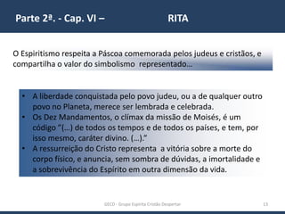 Parte 2ª. - Cap. VI – RITA
GECD - Grupo Espírita Cristão Despertar 13
O Espiritismo respeita a Páscoa comemorada pelos judeus e cristãos, e
compartilha o valor do simbolismo representado…
• A liberdade conquistada pelo povo judeu, ou a de qualquer outro
povo no Planeta, merece ser lembrada e celebrada.
• Os Dez Mandamentos, o clímax da missão de Moisés, é um
código ”(…) de todos os tempos e de todos os países, e tem, por
isso mesmo, caráter divino. (…).”
• A ressurreição do Cristo representa a vitória sobre a morte do
corpo físico, e anuncia, sem sombra de dúvidas, a imortalidade e
a sobrevivência do Espírito em outra dimensão da vida.
 