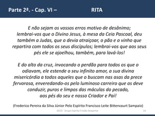 Parte 2ª. - Cap. VI – RITA
GECD - Grupo Espírita Cristão Despertar 14
E não sejam os vossos erros motivo de desânimo;
lembrai-vos que o Divino Jesus, à mesa da Ceia Pascoal, deu
também a Judas, que o devia atraiçoar, o pão e o vinho que
repartira com todos os seus discípulos; lembrai-vos que aos seus
pés ele se ajoelhou, também, para lavá-los!
E do alto da cruz, invocando o perdão para todos os que o
odiavam, ele estende o seu infinito amor, a sua divina
misericórdia a todos aqueles que o buscam nas asas da prece
fervorosa, enveredando-os pelo luminoso carreiro que os deve
conduzir, puros e limpos das máculas do pecado,
aos pés do seu e nosso Criador e Pai!
(Frederico Pereira da Silva Júnior Pelo Espírito Francisco Leite Bittencourt Sampaio)
 