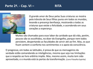 Parte 2ª. - Cap. VI – RITA
O grande amor de Deus pelas Suas criaturas se mostra
pelo trânsito de Seus filhos puros em todos os mundos,
levando a presença benfazeja, mostrando a todas as
criaturas que existe a felicidade, e acendendo em seus
corações a esperança.
O progresso, em todas as latitudes, é prova de que os mensageiros da
verdade estão comandando as inteligências, mesmo que seja nas limitações
que o respeito ao livre-arbítrio impõe. Mas, mesmo assim, muito tem sido
aproveitado, e o mundo está às portas da transformação. (Livro Filosofia Espirita)
Muitos são chamados para esse labor da caridade que dá vida, porém,
poucos são os escolhidos, no dizer do Evangelho, porque nem todos
persistem, despertando as faculdades de servir até ao fim. Mas, os que
ficam sentem o conforto nos sentimentos e o apoio da consciência.
 