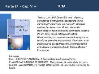 Parte 2ª. - Cap. VI – RITA
Exemplos:
Cap I - A GÊNESE PLANETÁRIA - A Comunidade dos Espíritos Puros.
X - A GRÉCIA E A MISSÃO DE SÓCRATES - Nas vésperas da maioridade terrestre.
Cap. XIX - AS CRUZADAS E O FIM DA IDADE MÉDIA - O esforço dos emissários do
Cristo.
“Nossa contribuição será à tese religiosa,
elucidando a influência sagrada da fé e o
ascendente espiritual, no curso de todas as
civilizações terrestres. O livro do irmão
Humberto (1) foi a revelação da missão coletiva
de um país; nosso esforço consistirá,
tão-somente, em apontamentos à margem da
tarefa de grandes missionários do mundo e de
povos que já desapareceram, esclarecendo a
grandeza e a misericórdia do Divino Mestre”
Emmanuel
 