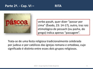 Parte 2ª. - Cap. VI – RITA
GECD - Grupo Espírita Cristão Despertar 6
verbo pasah, quer dizer “passar por
cima” (Êxodo, 23: 14-17), outro, traz raiz
etimológica de pessach (ou pasha, do
grego) indica apenas “passagem”.
Trata-se de uma festa religiosa tradicionalmente celebrada
por judeus e por católicos das igrejas romana e ortodoxa, cujo
significado é distinto entre esses dois grupos religiosos.
 