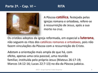Parte 2ª. - Cap. VI – RITA
GECD - Grupo Espírita Cristão Despertar 8
A Páscoa católica, festejada pelas
igrejas romana e ortodoxa, refere-se
à ressurreição de Jesus, após a sua
morte na cruz.
Os cristãos adeptos da igreja reformada, em especial a luterana,
não seguem os ritos dos católicos romanos e ortodoxos, pois não
fazem vinculações da Páscoa com a ressurreição do Cristo.
Adotam a orientação mais ampla de que há, com
efeito, apenas uma ceia pascoal, uma reunião
familiar, instituída pelo próprio Jesus (Mateus 26:17-19;
Marcos 14:12-16; Lucas 22:7-13) no dia da Páscoa judaica.
 