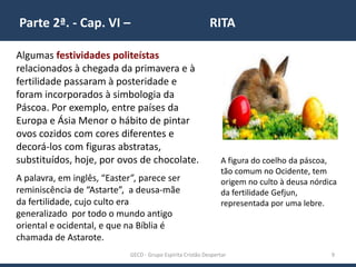Parte 2ª. - Cap. VI – RITA
GECD - Grupo Espírita Cristão Despertar 9
Algumas festividades politeístas
relacionados à chegada da primavera e à
fertilidade passaram à posteridade e
foram incorporados à simbologia da
Páscoa. Por exemplo, entre países da
Europa e Ásia Menor o hábito de pintar
ovos cozidos com cores diferentes e
decorá-los com figuras abstratas,
substituídos, hoje, por ovos de chocolate. A figura do coelho da páscoa,
tão comum no Ocidente, tem
origem no culto à deusa nórdica
da fertilidade Gefjun,
representada por uma lebre.
A palavra, em inglês, “Easter”, parece ser
reminiscência de “Astarte”, a deusa-mãe
da fertilidade, cujo culto era
generalizado por todo o mundo antigo
oriental e ocidental, e que na Bíblia é
chamada de Astarote.
 