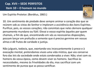 Cap. XVII – SEDE PERFEITOS
Item 10 – O homem no mundo
Um Espírito Protetor. (Bordéus, 1863.)
10. Um sentimento de piedade deve sempre animar o coração dos que se
reúnem sob as vistas do Senhor e imploram a assistência dos bons Espíritos.
Purificai, pois, os vossos corações; não consintais que neles demore qualquer
pensamento mundano ou fútil. Elevai o vosso espírito àqueles por quem
chamais, a fim de que, encontrando em vós as necessárias disposições,
possam lançar em profusão a semente que é preciso germine em vossas
almas e dê frutos de caridade e justiça.
Não julgueis, todavia, que, exortando-vos incessantemente à prece e à
evocação mental, pretendamos vivais uma vida mística, que vos conserve
fora das leis da sociedade onde estais condenados a viver. Não; vivei com os
homens da vossa época, como devem viver os homens. Sacrificai às
necessidades, mesmo às frivolidades do dia, mas sacrificai com um
sentimento de pureza que as possa santificar.
 