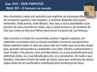 Cap. XVII – SEDE PERFEITOS
Item 10 – O homem no mundo
Sois chamados a estar em contacto com espíritos de naturezas diferentes,
de caracteres opostos: não choqueis. a nenhum daqueles com quem
estiverdes. Sede joviais, sede ditosos, mas seja a vossa jovialidade a que
provém de uma consciência limpa, seja a vossa ventura a do herdeiro do
Céu que conta os dias que faltam para entrar na posse da sua herança.
Não consiste a virtude em assumirdes severo e lúgubre aspecto, em
repelirdes os prazeres que as vossas condições humanas vos permitem.
Basta reporteis todos os atos da vossa vida ao Criador que vo-la deu; basta
que, quando começardes ou acabardes uma obra, eleveis o pensamento a
esse Criador e lhe peçais, num arroubo dalma, ou a sua proteção para que
obtenhais êxito, ou a sua bênção para ela, se a concluístes. Em tudo o que
fizerdes, remontai à Fonte de todas as coisas, para que nenhuma de vossas
ações deixe de ser purificada e santificada pela lembrança de Deus.
 