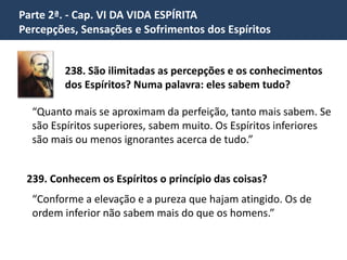 Parte 2ª. - Cap. VI DA VIDA ESPÍRITA
Percepções, Sensações e Sofrimentos dos Espíritos
238. São ilimitadas as percepções e os conhecimentos
dos Espíritos? Numa palavra: eles sabem tudo?
“Quanto mais se aproximam da perfeição, tanto mais sabem. Se
são Espíritos superiores, sabem muito. Os Espíritos inferiores
são mais ou menos ignorantes acerca de tudo.”
239. Conhecem os Espíritos o princípio das coisas?
“Conforme a elevação e a pureza que hajam atingido. Os de
ordem inferior não sabem mais do que os homens.”
 
