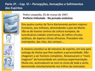 Parte 2ª. - Cap. VI – Percepções, Sensações e Sofrimentos
dos Espíritos
Pedro Leopoldo, 25 de março de 1947.
Prefácio Intitulado - Na jornada evolutiva
Dos quatro cantos da Terra diariamente partem viajores
humanos, aos milhares, demandando o país da Morte.
Vão-se de ilustres centros da cultura europeia, de
tumultuárias cidades americanas, de velhos círculos
asiáticos, de ásperos climas africanos. Procedem das
metrópoles, das vilas, dos campos ...
A maioria constitui-se de menores de espírito, em luta pela
outorga de títulos que lhes exaltem a personalidade. Não
chegaram a ser homens completos. Atravessaram o “mare
magnum” da humanidade em contínua experimentação.
Muita vez, acomodaram-se com os vícios de toda a sorte,
demorando voluntariamente nos trilhos da insensatez.
 