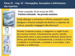 Parte 2ª. - Cap. VI – Percepções, Sensações e Sofrimentos
dos Espíritos
Pedro Leopoldo, 25 de março de 1947.
Prefácio Intitulado - Na jornada evolutiva
Onde albergar a estranha e infinita caravana? como
designar a mesma estação de destino a viajantes de
cultura, posição e bagagem tão diversas?
Perante a Suprema Justiça, o malgache e o inglês fruem
dos mesmos direitos. Provavelmente, porém, estarão
distanciados entre si, pela conduta Individual, diante da Lei
Divina, que distingue, invariavelmente, a virtude e o crime,
o trabalho e a ociosidade, a verdade e a simulação, a boa
vontade e a indiferença.
 