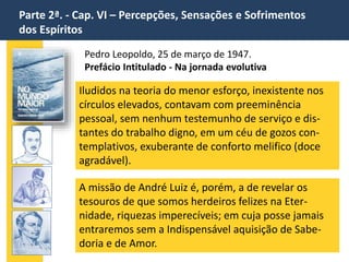 Parte 2ª. - Cap. VI – Percepções, Sensações e Sofrimentos
dos Espíritos
Pedro Leopoldo, 25 de março de 1947.
Prefácio Intitulado - Na jornada evolutiva
Iludidos na teoria do menor esforço, inexistente nos
círculos elevados, contavam com preeminência
pessoal, sem nenhum testemunho de serviço e dis-
tantes do trabalho digno, em um céu de gozos con-
templativos, exuberante de conforto melifico (doce
agradável).
A missão de André Luiz é, porém, a de revelar os
tesouros de que somos herdeiros felizes na Eter-
nidade, riquezas imperecíveis; em cuja posse jamais
entraremos sem a Indispensável aquisição de Sabe-
doria e de Amor.
 