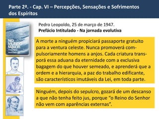 Parte 2ª. - Cap. VI – Percepções, Sensações e Sofrimentos
dos Espíritos
Pedro Leopoldo, 25 de março de 1947.
Prefácio Intitulado - Na jornada evolutiva
A morte a ninguém propiciará passaporte gratuito
para a ventura celeste. Nunca promoverá com-
pulsoriamente homens a anjos. Cada criatura trans-
porá essa aduana da eternidade com a exclusiva
bagagem do que houver semeado, e aprenderá que a
ordem e a hierarquia, a paz do trabalho edificante,
são característicos imutáveis da Lei, em toda parte.
Ninguém, depois do sepulcro, gozará de um descanso
a que não tenha feito jus, porque “o Reino do Senhor
não vem com aparências externas”.
 