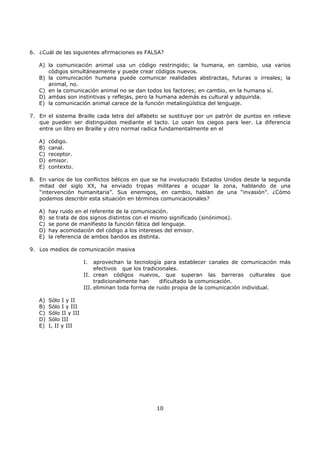 10
6. ¿Cuál de las siguientes afirmaciones es FALSA?
A) la comunicación animal usa un código restringido; la humana, en cambio, usa varios
códigos simultáneamente y puede crear códigos nuevos.
B) la comunicación humana puede comunicar realidades abstractas, futuras o irreales; la
animal, no.
C) en la comunicación animal no se dan todos los factores; en cambio, en la humana sí.
D) ambas son instintivas y reflejas, pero la humana además es cultural y adquirida.
E) la comunicación animal carece de la función metalingüística del lenguaje.
7. En el sistema Braille cada letra del alfabeto se sustituye por un patrón de puntos en relieve
que pueden ser distinguidos mediante el tacto. Lo usan los ciegos para leer. La diferencia
entre un libro en Braille y otro normal radica fundamentalmente en el
A) código.
B) canal.
C) receptor.
D) emisor.
E) contexto.
8. En varios de los conflictos bélicos en que se ha involucrado Estados Unidos desde la segunda
mitad del siglo XX, ha enviado tropas militares a ocupar la zona, hablando de una
“intervención humanitaria”. Sus enemigos, en cambio, hablan de una “invasión”. ¿Cómo
podemos describir esta situación en términos comunicacionales?
A) hay ruido en el referente de la comunicación.
B) se trata de dos signos distintos con el mismo significado (sinónimos).
C) se pone de manifiesto la función fática del lenguaje.
D) hay acomodación del código a los intereses del emisor.
E) la referencia de ambos bandos es distinta.
9. Los medios de comunicación masiva
I. aprovechan la tecnología para establecer canales de comunicación más
efectivos que los tradicionales.
II. crean códigos nuevos, que superan las barreras culturales que
tradicionalmente han dificultado la comunicación.
III. eliminan toda forma de ruido propia de la comunicación individual.
A) Sólo I y II
B) Sólo I y III
C) Sólo II y III
D) Sólo III
E) I, II y III
 