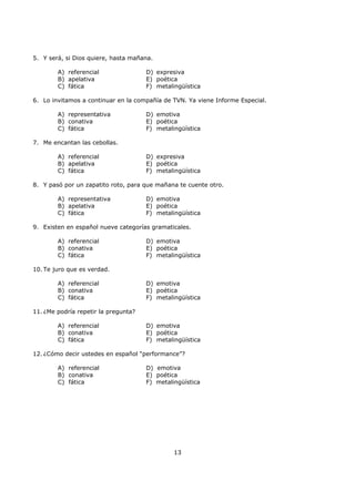 13
5. Y será, si Dios quiere, hasta mañana.
A) referencial
B) apelativa
C) fática
D) expresiva
E) poética
F) metalingüística
6. Lo invitamos a continuar en la compañía de TVN. Ya viene Informe Especial.
A) representativa
B) conativa
C) fática
D) emotiva
E) poética
F) metalingüística
7. Me encantan las cebollas.
A) referencial
B) apelativa
C) fática
D) expresiva
E) poética
F) metalingüística
8. Y pasó por un zapatito roto, para que mañana te cuente otro.
A) representativa
B) apelativa
C) fática
D) emotiva
E) poética
F) metalingüística
9. Existen en español nueve categorías gramaticales.
A) referencial
B) conativa
C) fática
D) emotiva
E) poética
F) metalingüística
10. Te juro que es verdad.
A) referencial
B) conativa
C) fática
D) emotiva
E) poética
F) metalingüística
11. ¿Me podría repetir la pregunta?
A) referencial
B) conativa
C) fática
D) emotiva
E) poética
F) metalingüística
12. ¿Cómo decir ustedes en español “performance”?
A) referencial
B) conativa
C) fática
D) emotiva
E) poética
F) metalingüística
 
