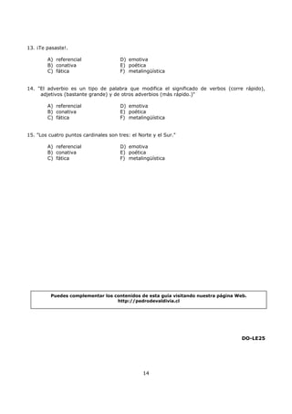 14
13. ¡Te pasaste!.
A) referencial
B) conativa
C) fática
D) emotiva
E) poética
F) metalingüística
14. "El adverbio es un tipo de palabra que modifica el significado de verbos (corre rápido),
adjetivos (bastante grande) y de otros adverbios (más rápido.)"
A) referencial
B) conativa
C) fática
D) emotiva
E) poética
F) metalingüística
15. "Los cuatro puntos cardinales son tres: el Norte y el Sur."
A) referencial
B) conativa
C) fática
D) emotiva
E) poética
F) metalingüística
DO-LE25
Puedes complementar los contenidos de esta guía visitando nuestra página Web.
http://pedrodevaldivia.cl
 