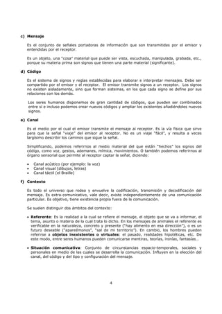 4
c) Mensaje
Es el conjunto de señales portadoras de información que son transmitidas por el emisor y
entendidas por el receptor.
Es un objeto, una “cosa” material que puede ser vista, escuchada, manipulada, grabada, etc.,
porque su materia prima son signos que tienen una parte material (significante).
d) Código
Es el sistema de signos y reglas establecidas para elaborar e interpretar mensajes. Debe ser
compartido por el emisor y el receptor. El emisor transmite signos a un receptor. Los signos
no existen aisladamente, sino que forman sistemas, en los que cada signo se define por sus
relaciones con los demás.
Los seres humanos disponemos de gran cantidad de códigos, que pueden ser combinados
entre sí e incluso podemos crear nuevos códigos y ampliar los existentes añadiéndoles nuevos
signos.
e) Canal
Es el medio por el cual el emisor transmite el mensaje al receptor. Es la vía física que sirve
para que la señal “viaje” del emisor al receptor. No es un viaje “fácil”, y resulta a veces
largísimo describir los caminos que sigue la señal.
Simplificando, podemos referirnos al medio material del que están “hechos” los signos del
código, como voz, gestos, ademanes, mímica, movimientos. O también podemos referirnos al
órgano sensorial que permite al receptor captar la señal, diciendo:
• Canal acústico (por ejemplo: la voz)
• Canal visual (dibujos, letras)
• Canal táctil (el Braille)
f) Contexto
Es todo el universo que rodea y envuelve la codificación, transmisión y decodificación del
mensaje. Es extra-comunicativo, vale decir, existe independientemente de una comunicación
particular. Es objetivo, tiene existencia propia fuera de la comunicación.
Se suelen distinguir dos ámbitos del contexto:
• Referente: Es la realidad a la cual se refiere el mensaje, el objeto que se va a informar, el
tema, asunto o materia de la cual trata lo dicho. En los mensajes de animales el referente es
verificable en la naturaleza, concreto y presente (“hay alimento en esa dirección”), o es un
futuro deseable (“apareémonos”, “sal de mi territorio”). En cambio, los hombres pueden
referirse a objetos inexistentes o virtuales: el pasado, realidades hipotéticas, etc. De
este modo, entre seres humanos pueden comunicarse mentiras, teorías, ironías, fantasías…
• Situación comunicativa: Conjunto de circunstancias espacio-temporales, sociales y
personales en medio de las cuales se desarrolla la comunicación. Influyen en la elección del
canal, del código y del tipo y configuración del mensaje.
 