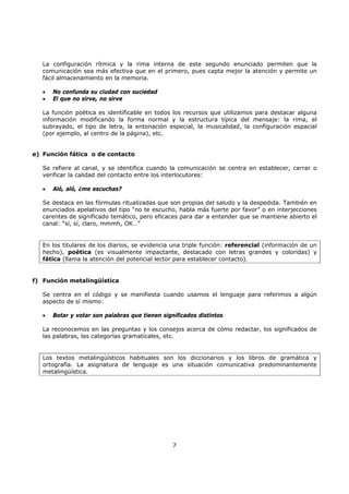 7
La configuración rítmica y la rima interna de este segundo enunciado permiten que la
comunicación sea más efectiva que en el primero, pues capta mejor la atención y permite un
fácil almacenamiento en la memoria.
• No confunda su ciudad con suciedad
• El que no sirve, no sirve
La función poética es identificable en todos los recursos que utilizamos para destacar alguna
información modificando la forma normal y la estructura típica del mensaje: la rima, el
subrayado, el tipo de letra, la entonación especial, la musicalidad, la configuración espacial
(por ejemplo, al centro de la página), etc.
e) Función fática o de contacto
Se refiere al canal, y se identifica cuando la comunicación se centra en establecer, cerrar o
verificar la calidad del contacto entre los interlocutores:
• Aló, aló, ¿me escuchas?
Se destaca en las fórmulas ritualizadas que son propias del saludo y la despedida. También en
enunciados apelativos del tipo “no te escucho, habla más fuerte por favor” o en interjecciones
carentes de significado temático, pero eficaces para dar a entender que se mantiene abierto el
canal: “sí, sí, claro, mmmh, OK…”
En los titulares de los diarios, se evidencia una triple función: referencial (información de un
hecho), poética (es visualmente impactante, destacado con letras grandes y coloridas) y
fática (llama la atención del potencial lector para establecer contacto).
f) Función metalingüística
Se centra en el código y se manifiesta cuando usamos el lenguaje para referimos a algún
aspecto de sí mismo:
• Botar y votar son palabras que tienen significados distintos
La reconocemos en las preguntas y los consejos acerca de cómo redactar, los significados de
las palabras, las categorías gramaticales, etc.
Los textos metalingüísticos habituales son los diccionarios y los libros de gramática y
ortografía. La asignatura de lenguaje es una situación comunicativa predominantemente
metalingüística.
 