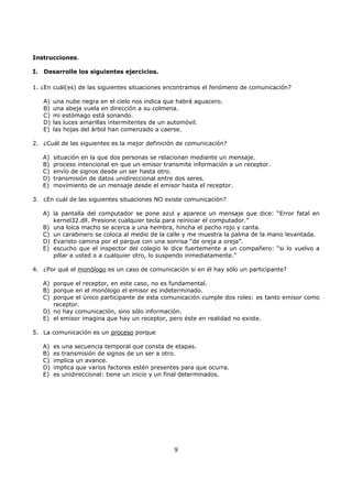 9
Instrucciones.
I. Desarrolle los siguientes ejercicios.
1. ¿En cuál(es) de las siguientes situaciones encontramos el fenómeno de comunicación?
A) una nube negra en el cielo nos indica que habrá aguacero.
B) una abeja vuela en dirección a su colmena.
C) mi estómago está sonando.
D) las luces amarillas intermitentes de un automóvil.
E) las hojas del árbol han comenzado a caerse.
2. ¿Cuál de las siguientes es la mejor definición de comunicación?
A) situación en la que dos personas se relacionan mediante un mensaje.
B) proceso intencional en que un emisor transmite información a un receptor.
C) envío de signos desde un ser hasta otro.
D) transmisión de datos unidireccional entre dos seres.
E) movimiento de un mensaje desde el emisor hasta el receptor.
3. ¿En cuál de las siguientes situaciones NO existe comunicación?
A) la pantalla del computador se pone azul y aparece un mensaje que dice: “Error fatal en
kernel32.dll. Presione cualquier tecla para reiniciar el computador.”
B) una loica macho se acerca a una hembra, hincha el pecho rojo y canta.
C) un carabinero se coloca al medio de la calle y me muestra la palma de la mano levantada.
D) Evaristo camina por el parque con una sonrisa “de oreja a oreja”.
E) escucho que el inspector del colegio le dice fuertemente a un compañero: “si lo vuelvo a
pillar a usted o a cualquier otro, lo suspendo inmediatamente.”
4. ¿Por qué el monólogo es un caso de comunicación si en él hay sólo un participante?
A) porque el receptor, en este caso, no es fundamental.
B) porque en el monólogo el emisor es indeterminado.
C) porque el único participante de esta comunicación cumple dos roles: es tanto emisor como
receptor.
D) no hay comunicación, sino sólo información.
E) el emisor imagina que hay un receptor, pero éste en realidad no existe.
5. La comunicación es un proceso porque
A) es una secuencia temporal que consta de etapas.
B) es transmisión de signos de un ser a otro.
C) implica un avance.
D) implica que varios factores estén presentes para que ocurra.
E) es unidireccional: tiene un inicio y un final determinados.
 