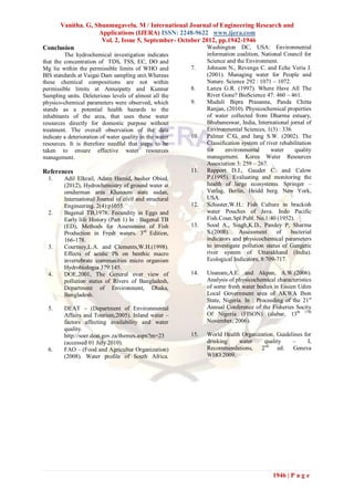 Vanitha. G, Shunmugavelu. M / International Journal of Engineering Research and
                  Applications (IJERA) ISSN: 2248-9622 www.ijera.com
                   Vol. 2, Issue 5, September- October 2012, pp.1942-1946
Conclusion                                               Washington DC, USA: Environmental
         The hydrochemical investigation indicates             information coalition, National Council for
that the concentration of TDS, TSS, EC, DO and                 Science and the Environment.
Mg lie within the permissible limits of WHO and          7.    Johnson N., Revenga C. and Eche Veria J.
BIS standards at Vaigai Dam sampling unit.Whereas              (2001). Managing water for People and
these chemical compositions are not within                     Nature. Science 292 : 1071 – 1072.
permissible limits at Annaipatty and Kunnur              8.    Lanza G.R. (1997). Where Have All The
Sampling units. Deleterious levels of almost all the           River Gone? BioScience 47: 460 – 461.
physico-chemical parameters were observed, which         9.    Muduli Bipra Prasanna, Panda Chitta
stands as a potential health hazards to the                    Ranjan, (2010). Physicochemical properties
inhabitants of the area, that uses these water                 of water collected from Dharma estuary,
resources directly for domestic purpose without                Bhubaneswar, India, International jornal of
treatment. The overall observation of the data                 Environmental Sciences, 1(3) : 336.
indicate a deterioration of water quality in the water   10.   Palmer C.G. and Jang S.W. (2002). The
resources. It is therefore needful that steps to be            Classification system of river rehabilitation
taken to ensure effective water resources                      for     environmental      water     quality
management.                                                    management. Korea Water Resources
                                                               Association 3: 259 – 267.
References                                               11.   Rapport D.J., Gaudet C. and Calow
  1.     Adil Elkrail, Adam Hamid, basher Obied,               P.(1995). Evaluating and monitoring the
         (2012), Hydrochemistry of ground water at             health of large ecosystems. Springer –
         omdurman area Khatoum state sudan,                    Verlag, Berlin, Heidd berg. New York,
         International Journal of civil and structural         USA.
         Engineering. 2(4):p1055.                        12.   Schuster,W.H.: Fish Culture in brackish
  2.     Bagenal TB,1978. Fecundity in Eggs and                water Pouches of Java. Indo Pacific
         Early life History (Part 1) In : Bagenal TB           Fish.Coun.Spl.Publ. No.1:40 (1952).
         (ED), Methods for Assessment of Fish            13.   Sood A., Singh,K.D., Pandey P, Sharma
         Production in Fresh waters. 3rd Edition,              S.(2008).     Assessment      of   bacterial
         166-178.                                              indicators and physicochemical parameters
  3.     Courtney,L.A. and Clements,W.H.(1998).                to investigate pollution status of Gangetic
         Effects of acidic Ph on benthic macro                 river system of Uttarakhand (India).
         invertebrate communities micro organism               Ecological Indicators, 8:709-717.
         Hydrobiologia 379:145.
  4.     DOE,2001, The General over view of              14.   Unanam,A.E. and Akpan, A.W.(2006).
         pollution status of Rivers of Bangladesh,             Analysis of physicochemical characteristics
         Department of Environment, Dhaka,                     of some fresh water bodies in Essien Udim
         Bangladesh.                                           Local Government area of AKWA Ibon
                                                               State, Nigeria. In : Proceeding of the 21st
  5.     DEAT – (Department of Environmental                   Annual Conference of the Fisheries Socity
         Affairs and Tourism,2005). Inland water –             Of Nigeria (FISON) (alabar, 13th 17th
         factors affecting availability and water              November, 2006).
         quality.
         http://soer.deat.gov.za/themes.aspx?m=23        15.   World Health Organization, Guidelines for
         (accessed 01 July 2010).                              drinking    water    quality     –      I,
  6.     FAO – (Food and Agricultur Organization)              Recommendations,    2nd ed.      Geneva
         (2008). Water profile of South Africa.                WHO.2009.




                                                                                           1946 | P a g e
 